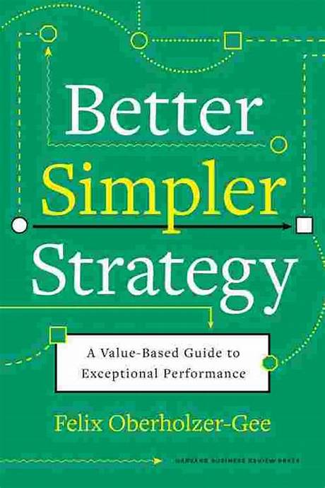 Better, Simpler Strategy: A Value-Based Guide to Exceptional Performance  – Felix Oberholzer-Gee